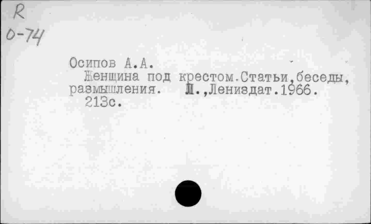 ﻿0-74
Осипов А.А.
Женщина под крестом.Статьи,беседы, размышления.	Й., Л вниздат.1966.
213с.